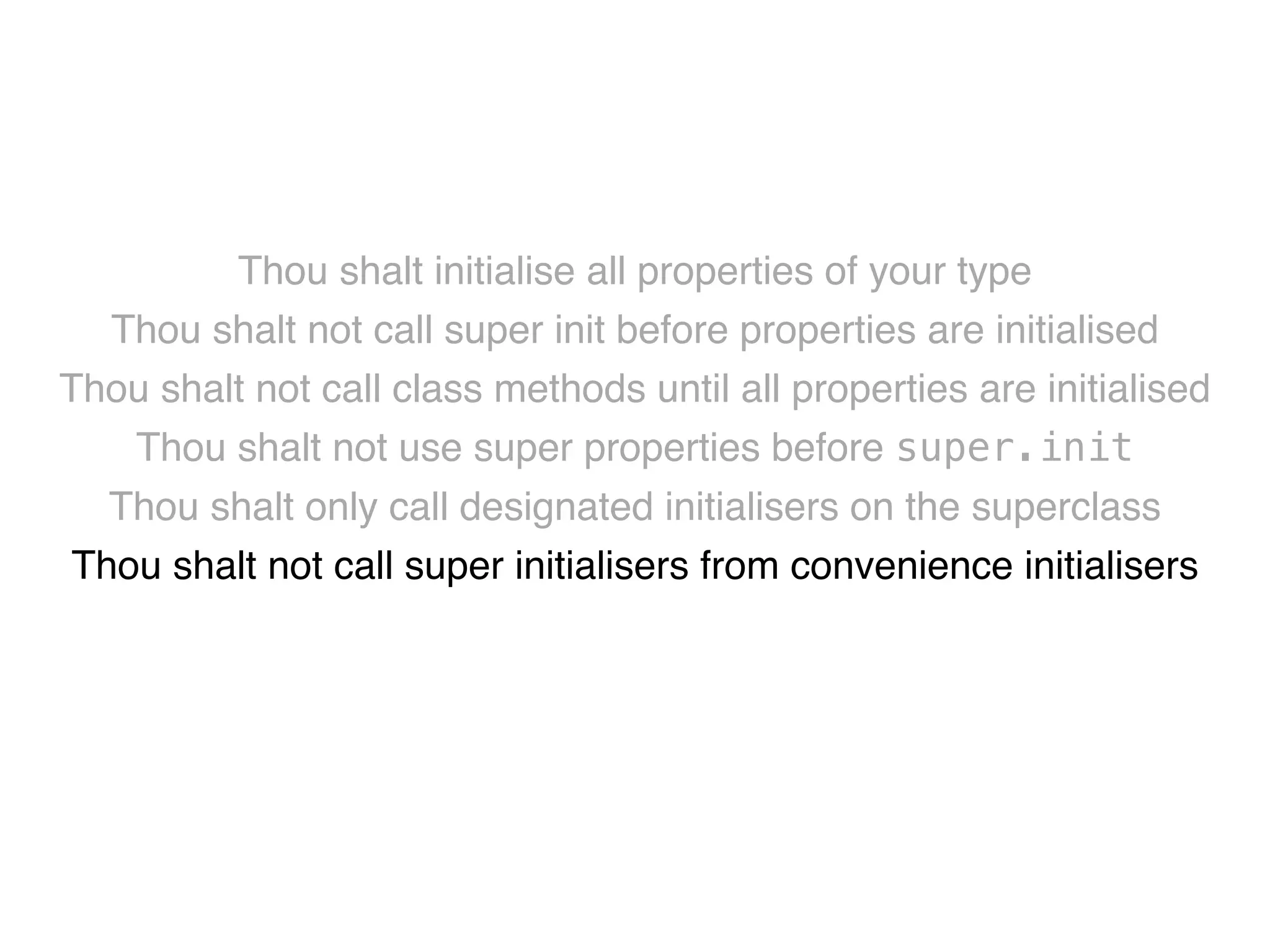 Thou shalt initialise all properties of your type! 
Thou shalt not call super init before properties are initialised! 
Thou shalt not call class methods until all properties are initialised! 
Thou shalt not use super properties before super.init! 
Thou shalt only call designated initialisers on the superclass! 
Thou shalt not call super initialisers from convenience initialisers! 
Thou shalt not call class methods before super.init ! 
Thou shalt not kill 
 
