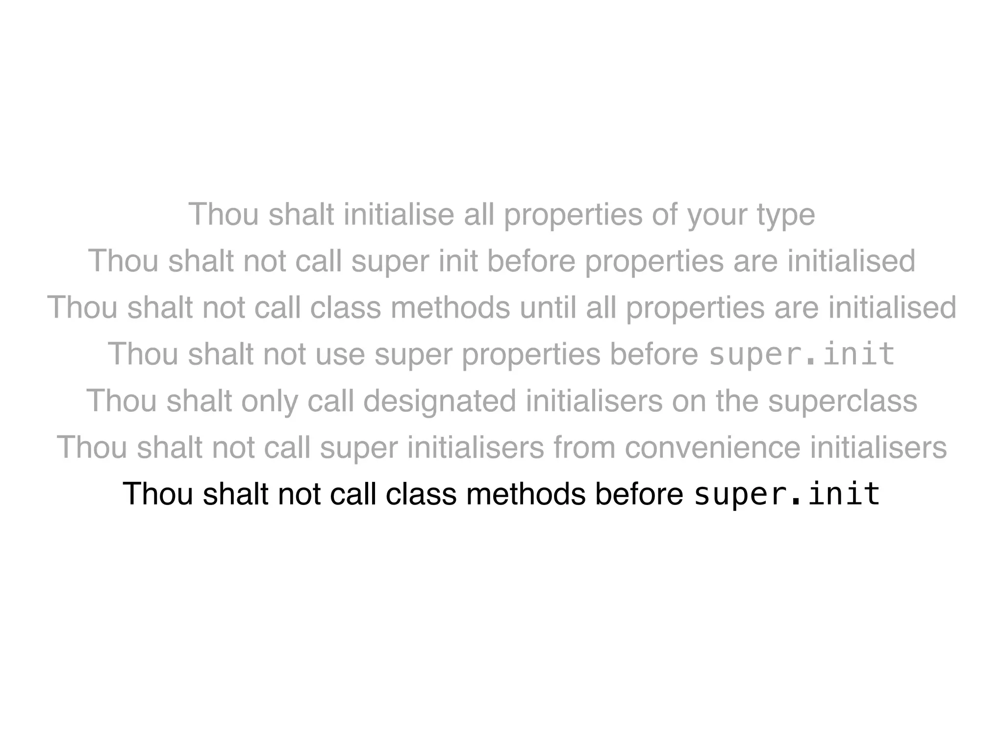 Thou shalt initialise all properties of your type! 
Thou shalt not call super init before properties are initialised! 
Thou shalt not call class methods until all properties are initialised! 
Thou shalt not use super properties before super.init! 
Thou shalt only call designated initialisers on the superclass! 
Thou shalt not call super initialisers from convenience initialisers! 
Thou shalt not call class methods before super.init ! 
Thou shalt not kill 
 