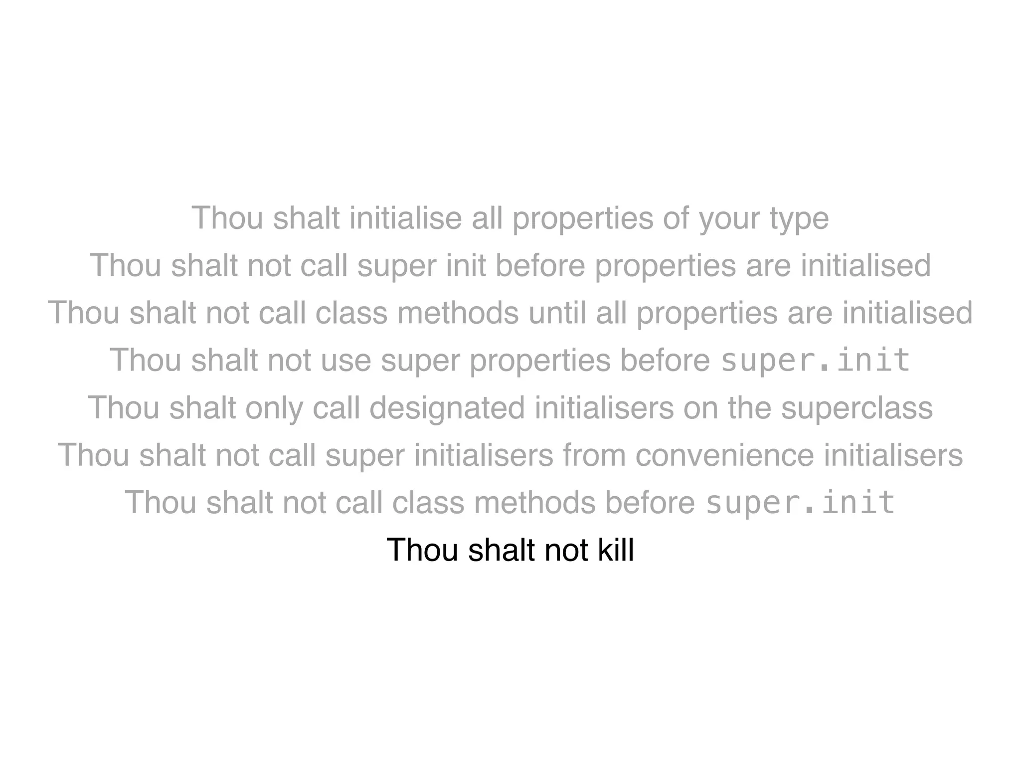 Thou shalt initialise all properties of your type! 
Thou shalt not call super init before properties are initialised! 
Thou shalt not call class methods until all properties are initialised! 
Thou shalt not use super properties before super.init! 
Thou shalt only call designated initialisers on the superclass! 
Thou shalt not call super initialisers from convenience initialisers! 
Thou shalt not call class methods before super.init ! 
Thou shalt not kill 
 