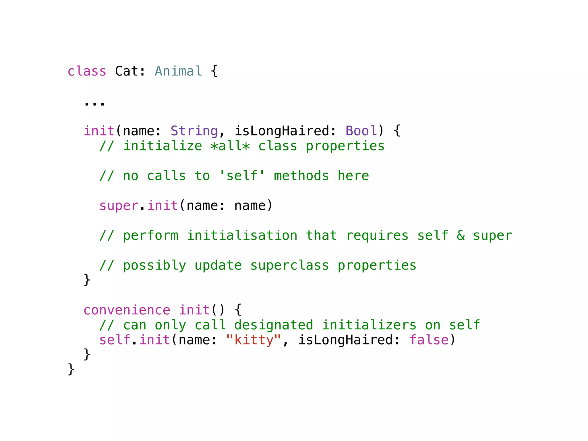 class Cat: Animal { 
... 
init(name: String, isLongHaired: Bool) { 
// initialize *all* class properties 
// no calls to 'self' methods here 
super.init(name: name) 
// perform initialisation that requires self & super 
// possibly update superclass properties 
} 
convenience init() { 
// can only call designated initializers on self 
self.init(name: "kitty", isLongHaired: false) 
} 
} 
 