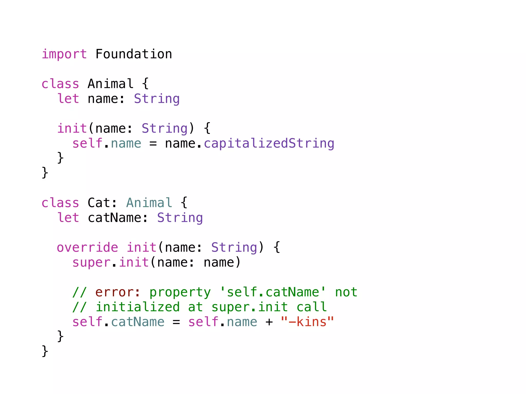 import Foundation 
! 
class Animal { 
let name: String 
init(name: String) { 
self.name = name.capitalizedString 
} 
} 
! 
class Cat: Animal { 
let catName: String 
override init(name: String) { 
super.init(name: name) 
! 
// error: property 'self.catName' not 
// initialized at super.init call 
self.catName = self.name + "-kins" 
} 
} 
 