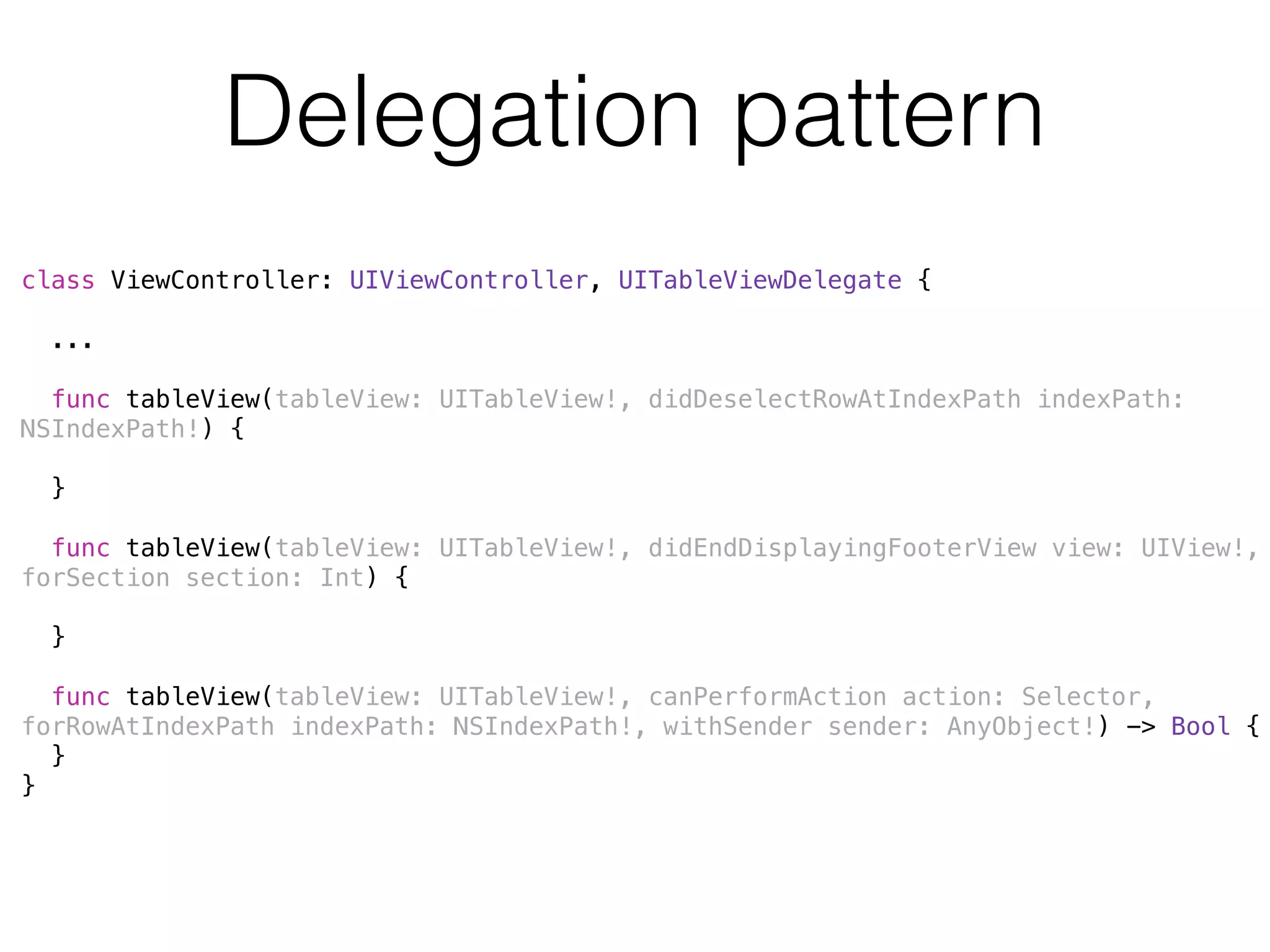 Delegation pattern 
class ViewController: UIViewController, UITableViewDelegate { 
! 
... 
! 
func tableView(tableView: UITableView!, didDeselectRowAtIndexPath indexPath: 
NSIndexPath!) { 
} 
func tableView(tableView: UITableView!, didEndDisplayingFooterView view: UIView!, 
forSection section: Int) { 
} 
! 
func tableView(tableView: UITableView!, canPerformAction action: Selector, 
forRowAtIndexPath indexPath: NSIndexPath!, withSender sender: AnyObject!) -> Bool { 
} 
} 
 