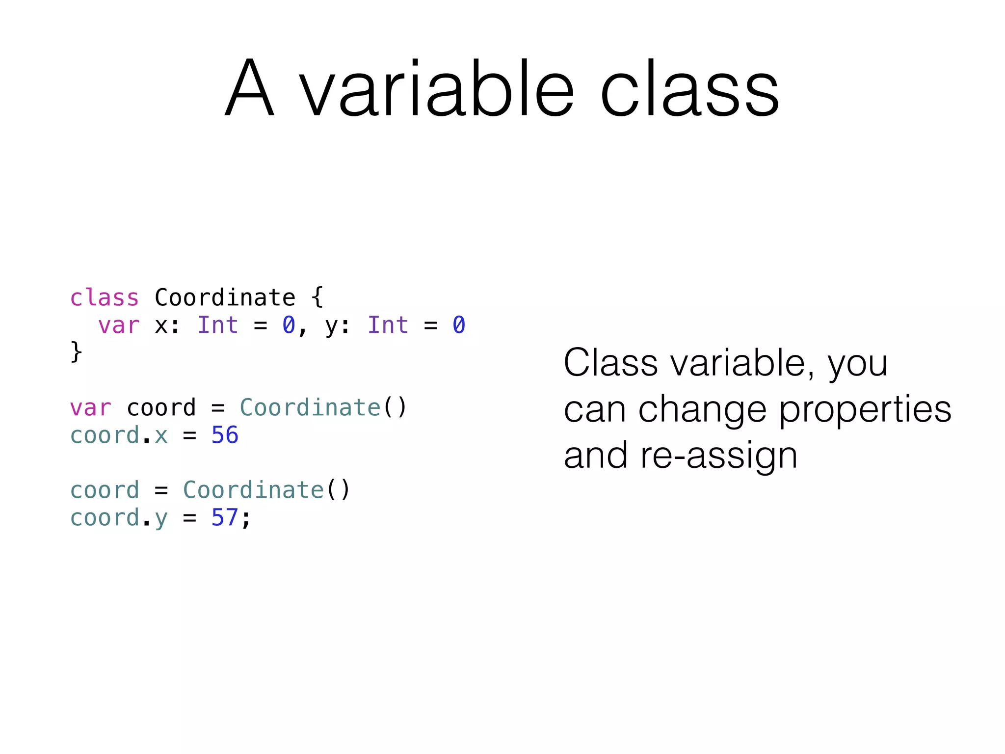 A variable class 
class Coordinate { 
var x: Int = 0, y: Int = 0 
} 
! 
var coord = Coordinate() 
coord.x = 56 
! 
coord = Coordinate() 
coord.y = 57; 
Class variable, you 
can change properties 
and re-assign 
 