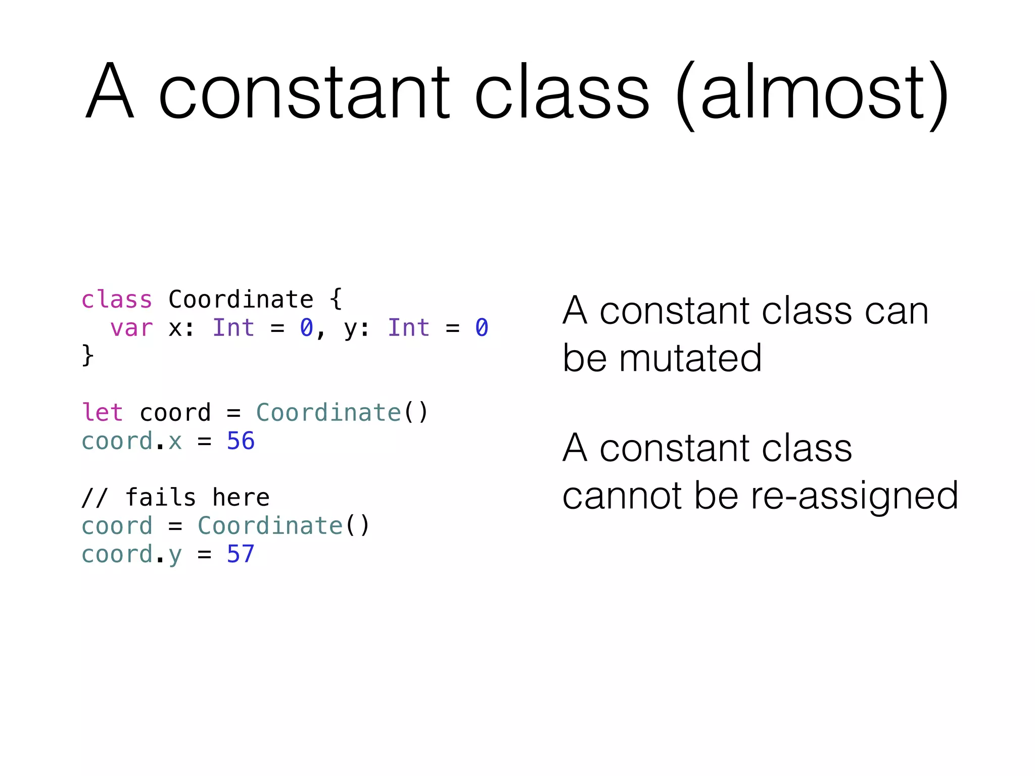 A constant class (almost) 
class Coordinate { 
var x: Int = 0, y: Int = 0 
} 
! 
let coord = Coordinate() 
coord.x = 56 
! 
// fails here 
coord = Coordinate() 
coord.y = 57 
A constant class can 
be mutated 
A constant class 
cannot be re-assigned 
 