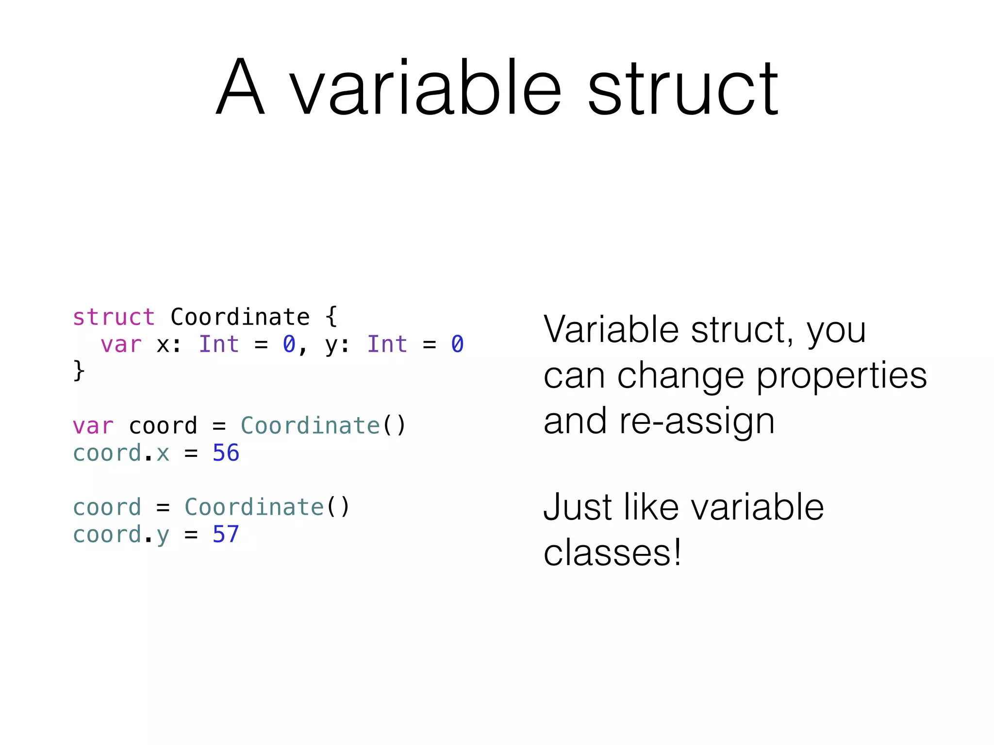 A variable struct 
struct Coordinate { 
var x: Int = 0, y: Int = 0 
} 
! 
var coord = Coordinate() 
coord.x = 56 
! 
coord = Coordinate() 
coord.y = 57 
Variable struct, you 
can change properties 
and re-assign 
Just like variable 
classes! 
 