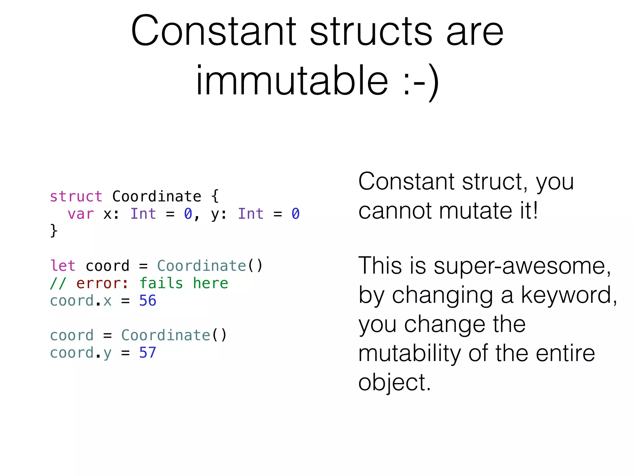 Constant structs are 
immutable :-) 
struct Coordinate { 
var x: Int = 0, y: Int = 0 
} 
! 
let coord = Coordinate() 
// error: fails here 
coord.x = 56 
! 
coord = Coordinate() 
coord.y = 57 
! 
Constant struct, you 
cannot mutate it! 
This is super-awesome, 
by changing a keyword, 
you change the 
mutability of the entire 
object. 
 