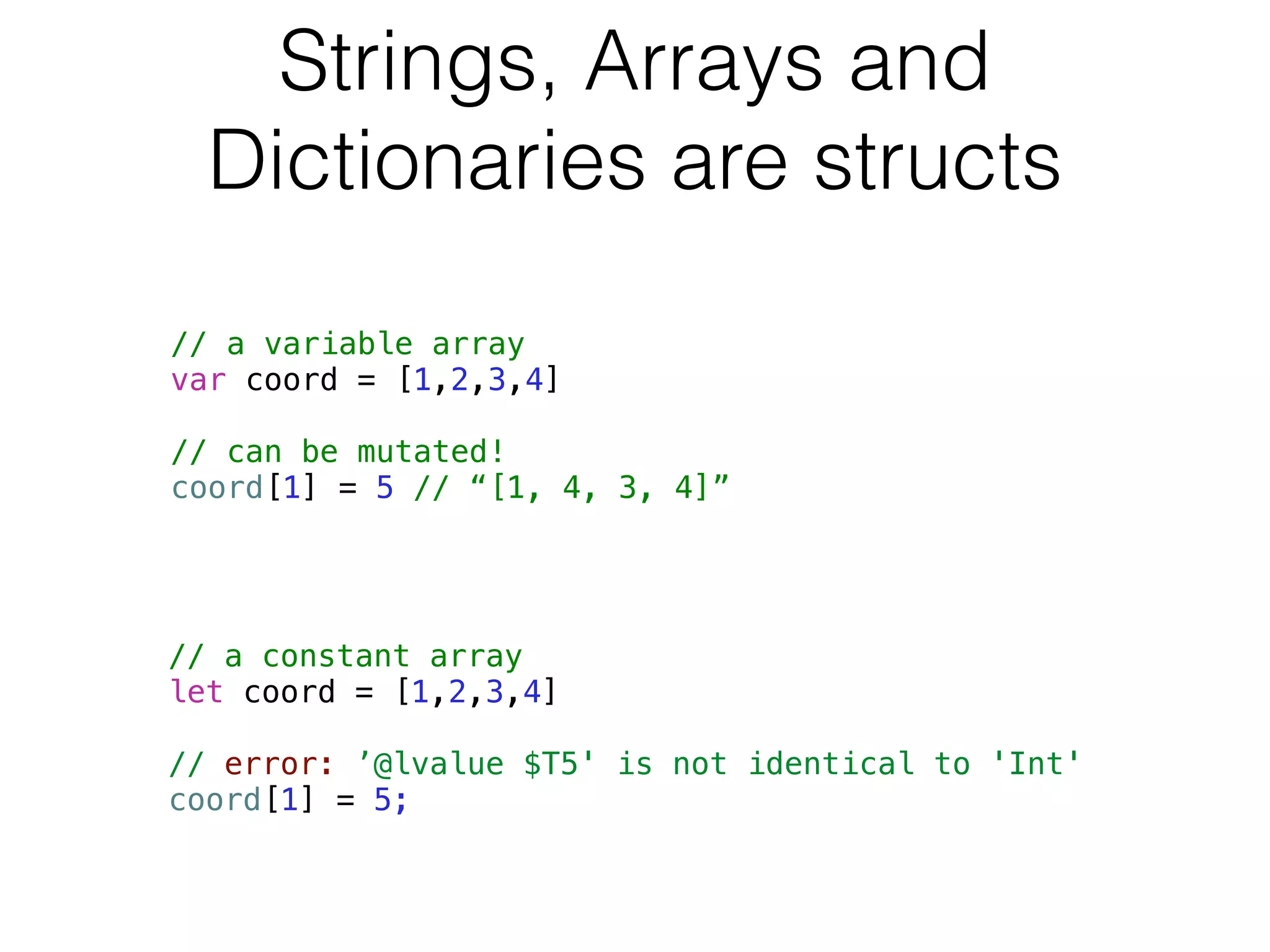 Strings, Arrays and 
Dictionaries are structs 
// a variable array 
var coord = [1,2,3,4] 
! 
// can be mutated! 
coord[1] = 5 // “[1, 4, 3, 4]” 
// a constant array 
let coord = [1,2,3,4] 
! 
// error: ’@lvalue $T5' is not identical to 'Int' 
coord[1] = 5; 
 
