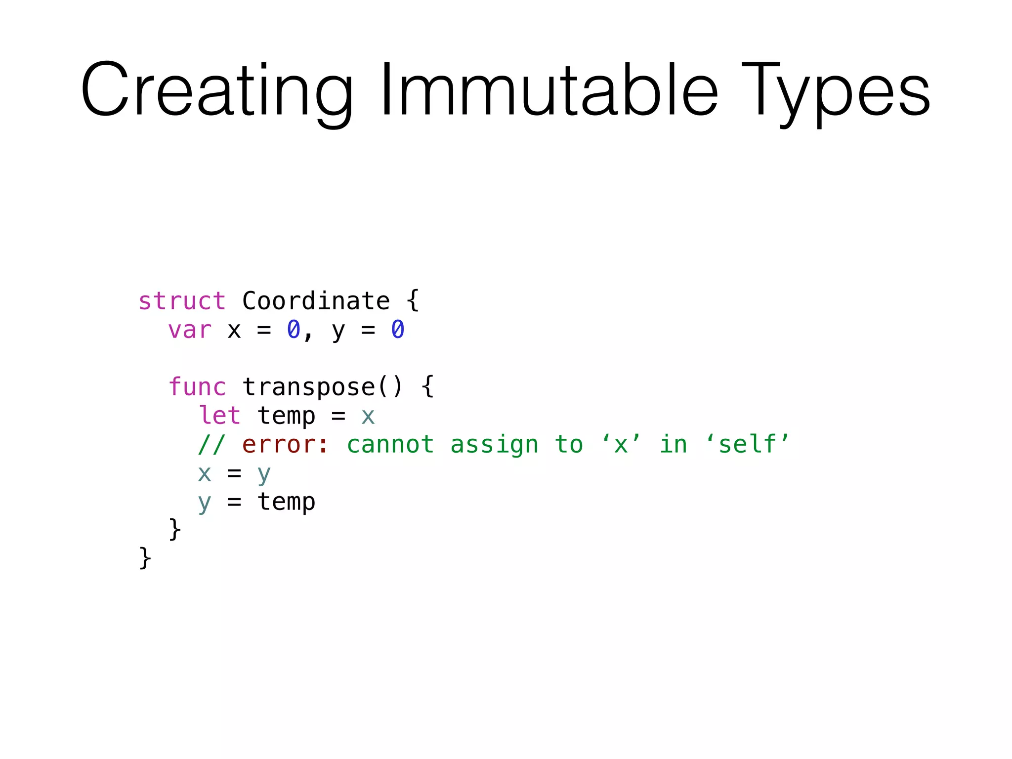 Creating Immutable Types 
struct Coordinate { 
var x = 0, y = 0 
func transpose() { 
let temp = x 
// error: cannot assign to ‘x’ in ‘self’ 
x = y 
y = temp 
} 
} 
 