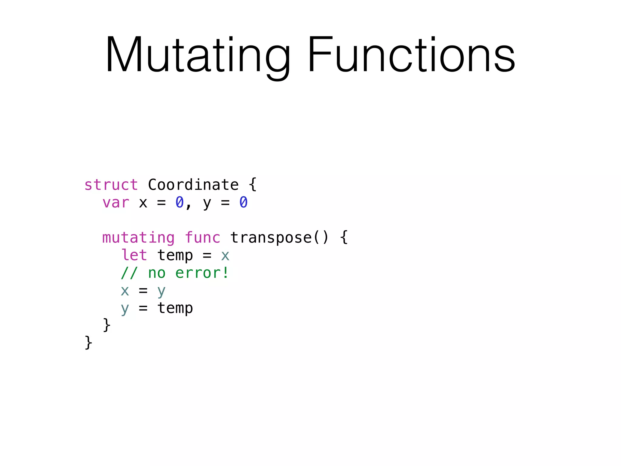 Mutating Functions 
struct Coordinate { 
var x = 0, y = 0 
mutating func transpose() { 
let temp = x 
// no error! 
x = y 
y = temp 
} 
} 
 
