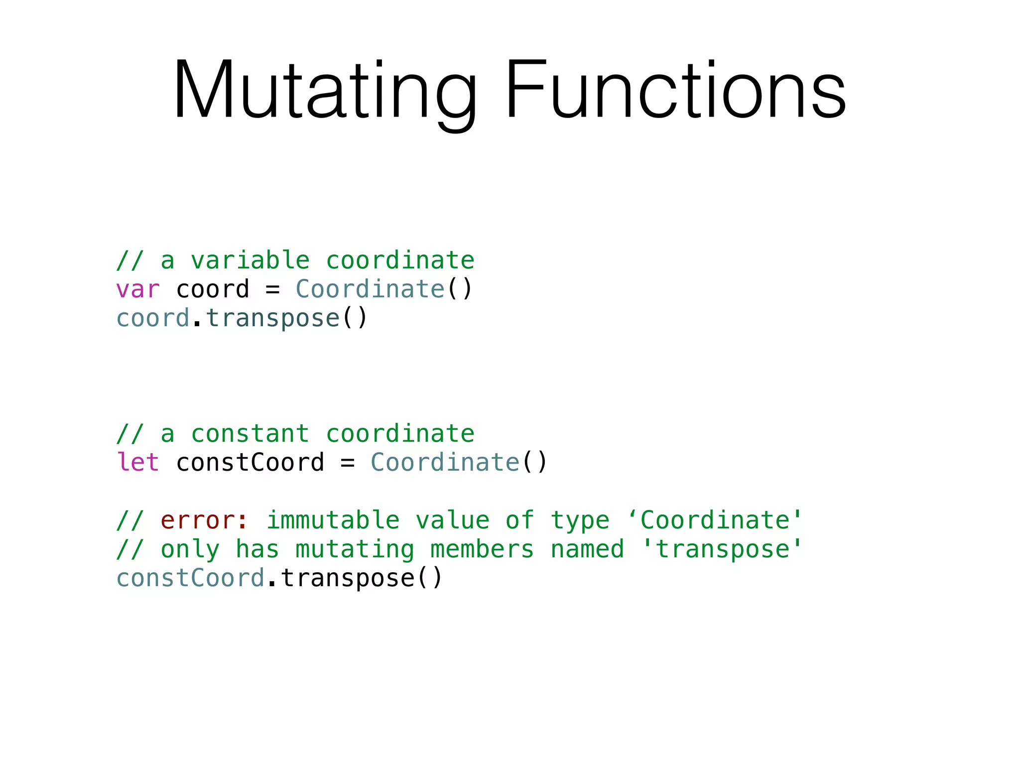 Mutating Functions 
// a variable coordinate 
var coord = Coordinate() 
coord.transpose() 
! 
! 
! 
// a constant coordinate 
let constCoord = Coordinate() 
! 
// error: immutable value of type ‘Coordinate' 
// only has mutating members named 'transpose' 
constCoord.transpose() 
 