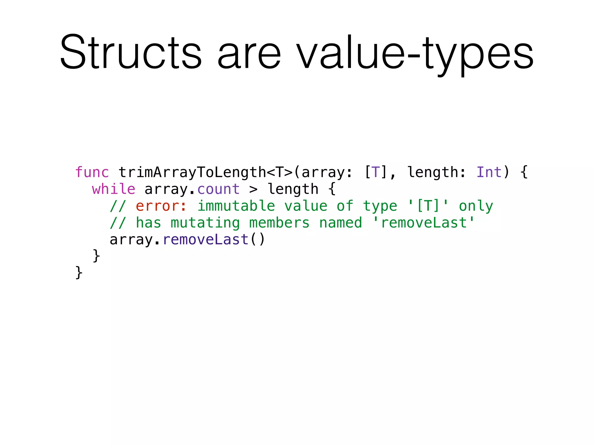 Structs are value-types 
func trimArrayToLength<T>(array: [T], length: Int) { 
while array.count > length { 
// error: immutable value of type '[T]' only 
// has mutating members named 'removeLast' 
array.removeLast() 
} 
} 
 