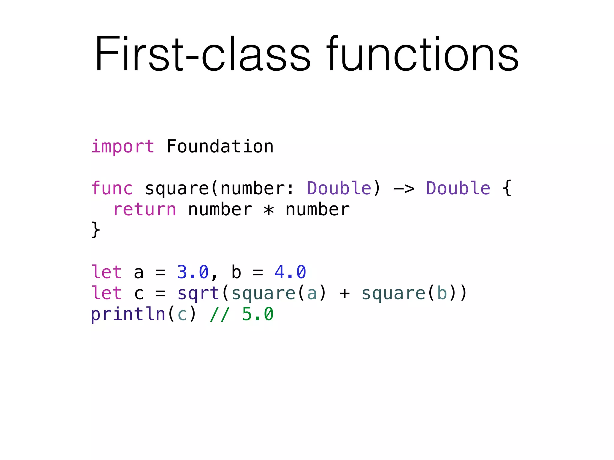 First-class functions 
import Foundation 
! 
func square(number: Double) -> Double { 
return number * number 
} 
! 
let a = 3.0, b = 4.0 
let c = sqrt(square(a) + square(b)) 
println(c) // 5.0 
 