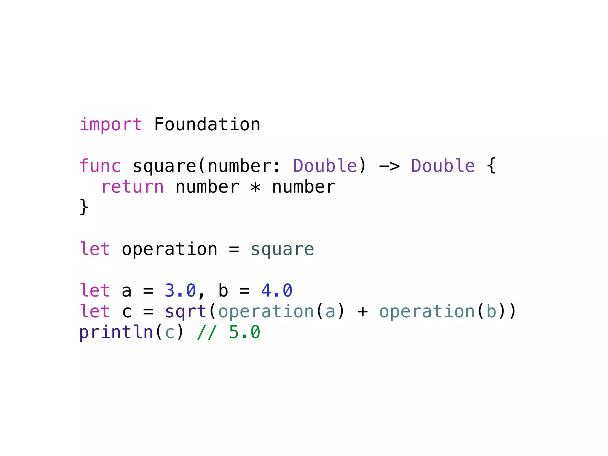 import Foundation 
! 
func square(number: Double) -> Double { 
return number * number 
} 
! 
let operation = square 
! 
let a = 3.0, b = 4.0 
let c = sqrt(operation(a) + operation(b)) 
println(c) // 5.0 
 