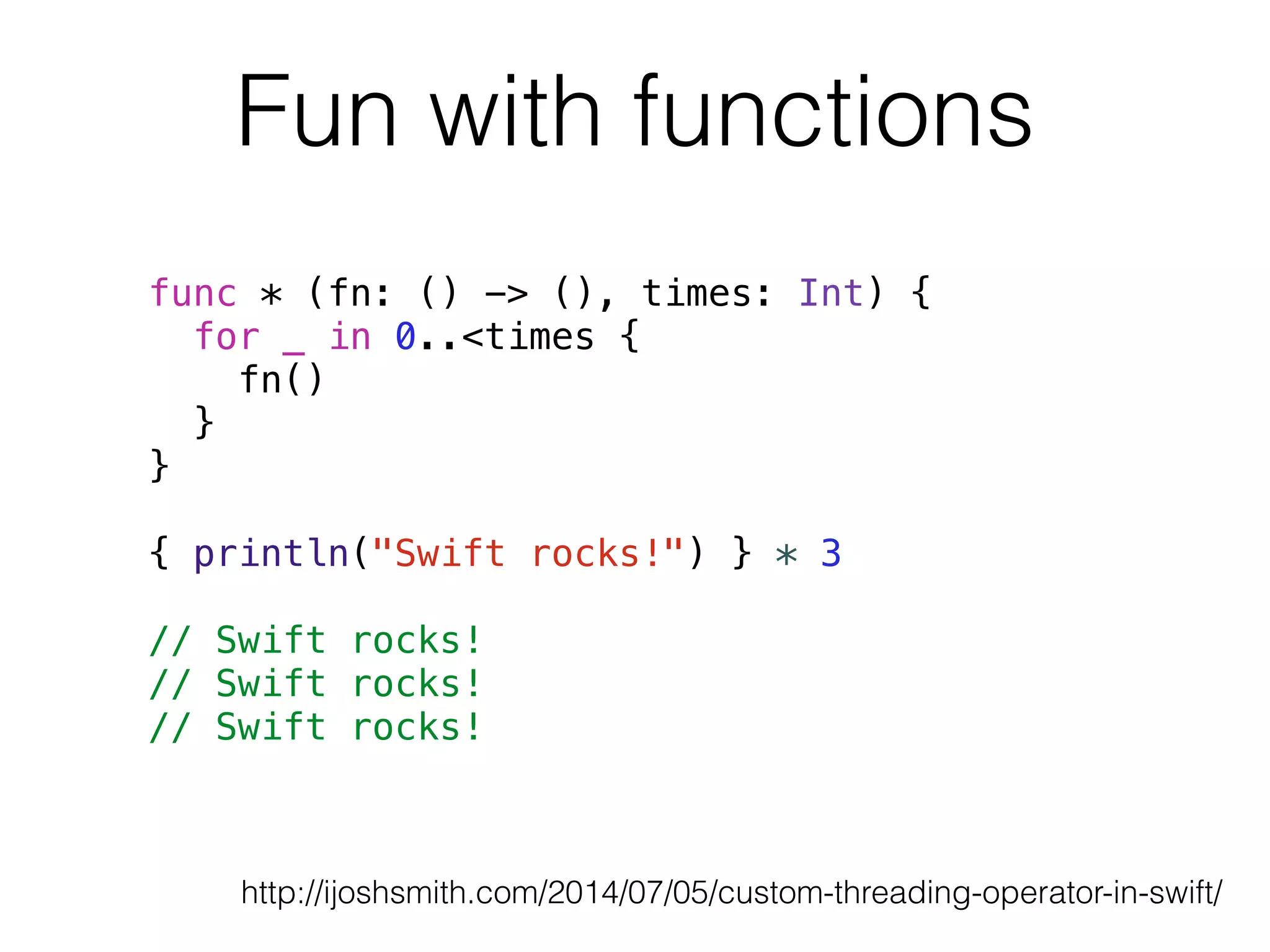 Fun with functions 
func * (fn: () -> (), times: Int) { 
for _ in 0..<times { 
fn() 
} 
} 
! 
{ println("Swift rocks!") } * 3 
! 
// Swift rocks! 
// Swift rocks! 
// Swift rocks! 
http://ijoshsmith.com/2014/07/05/custom-threading-operator-in-swift/ 
 