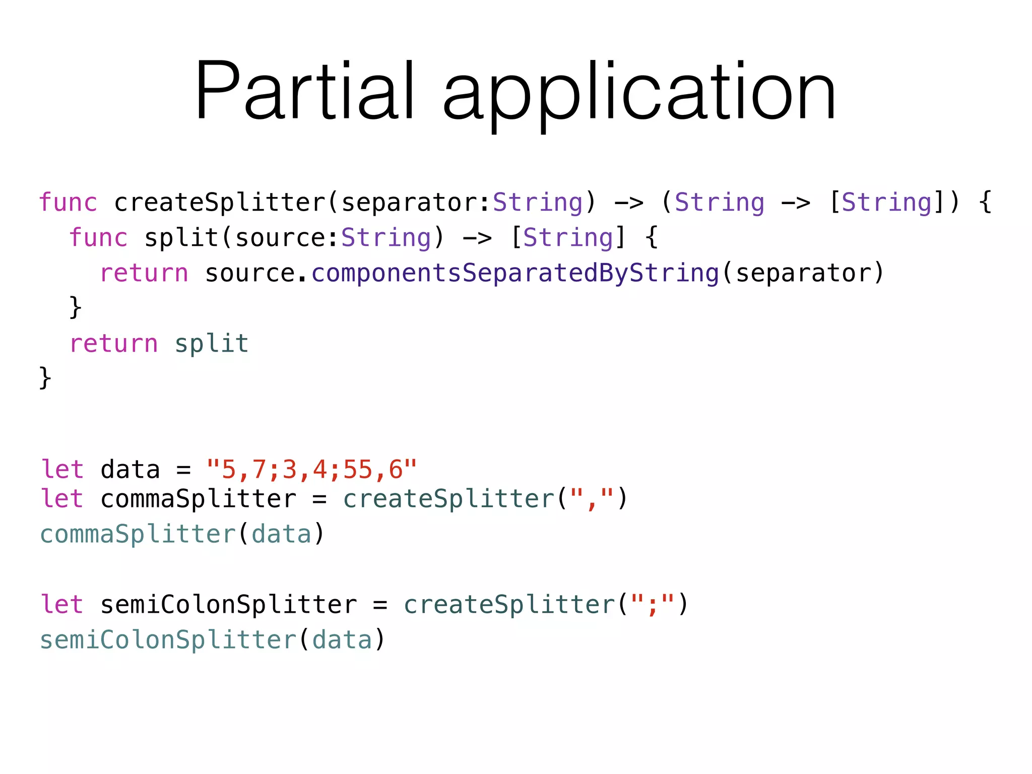 Partial application 
func createSplitter(separator:String) -> (String -> [String]) { 
func split(source:String) -> [String] { 
return source.componentsSeparatedByString(separator) 
} 
return split 
} 
let data = "5,7;3,4;55,6" 
let commaSplitter = createSplitter(",") 
commaSplitter(data) 
! 
let semiColonSplitter = createSplitter(";") 
semiColonSplitter(data) 
 