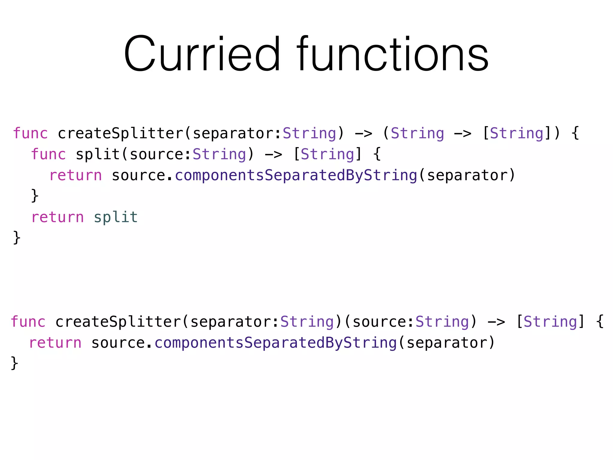 Curried functions 
func createSplitter(separator:String) -> (String -> [String]) { 
func split(source:String) -> [String] { 
return source.componentsSeparatedByString(separator) 
} 
return split 
} 
func createSplitter(separator:String)(source:String) -> [String] { 
return source.componentsSeparatedByString(separator) 
} 
 