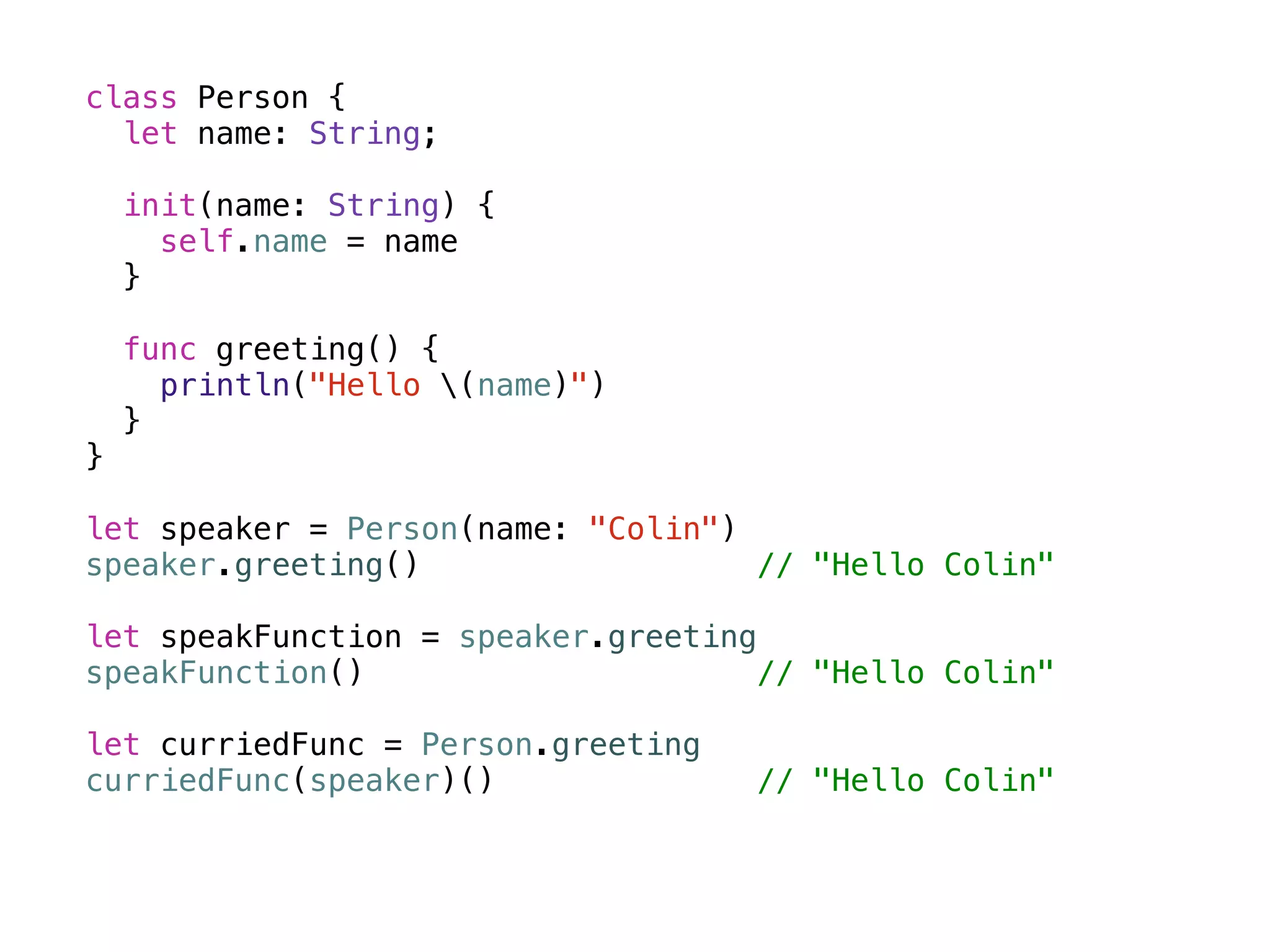 class Person { 
let name: String; 
init(name: String) { 
self.name = name 
} 
func greeting() { 
println("Hello (name)") 
} 
} 
! 
let speaker = Person(name: "Colin") 
speaker.greeting() // "Hello Colin" 
! 
let speakFunction = speaker.greeting 
speakFunction() // "Hello Colin" 
! 
let curriedFunc = Person.greeting 
curriedFunc(speaker)() // "Hello Colin" 
 