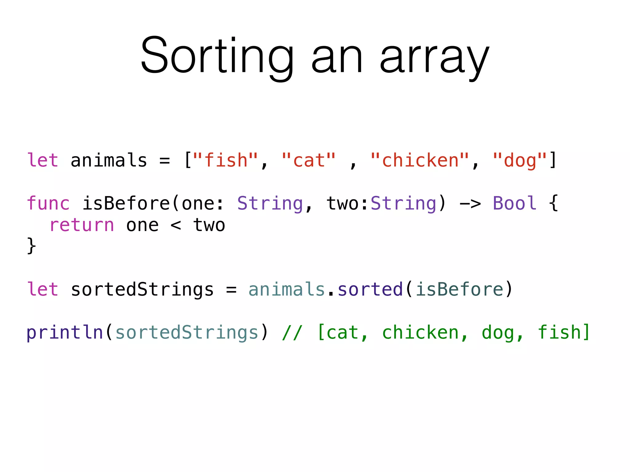 Sorting an array 
let animals = ["fish", "cat" , "chicken", "dog"] 
! 
func isBefore(one: String, two:String) -> Bool { 
return one < two 
} 
! 
let sortedStrings = animals.sorted(isBefore) 
! 
println(sortedStrings) // [cat, chicken, dog, fish] 
! 
! 
 