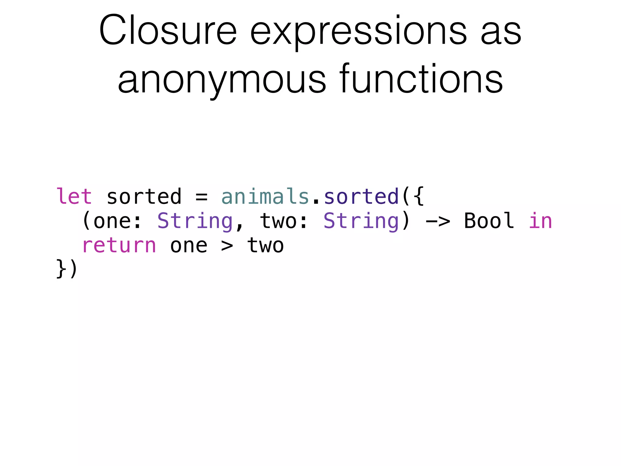 Closure expressions as 
anonymous functions 
let sorted = animals.sorted({ 
(one: String, two: String) -> Bool in 
return one > two 
}) 
 