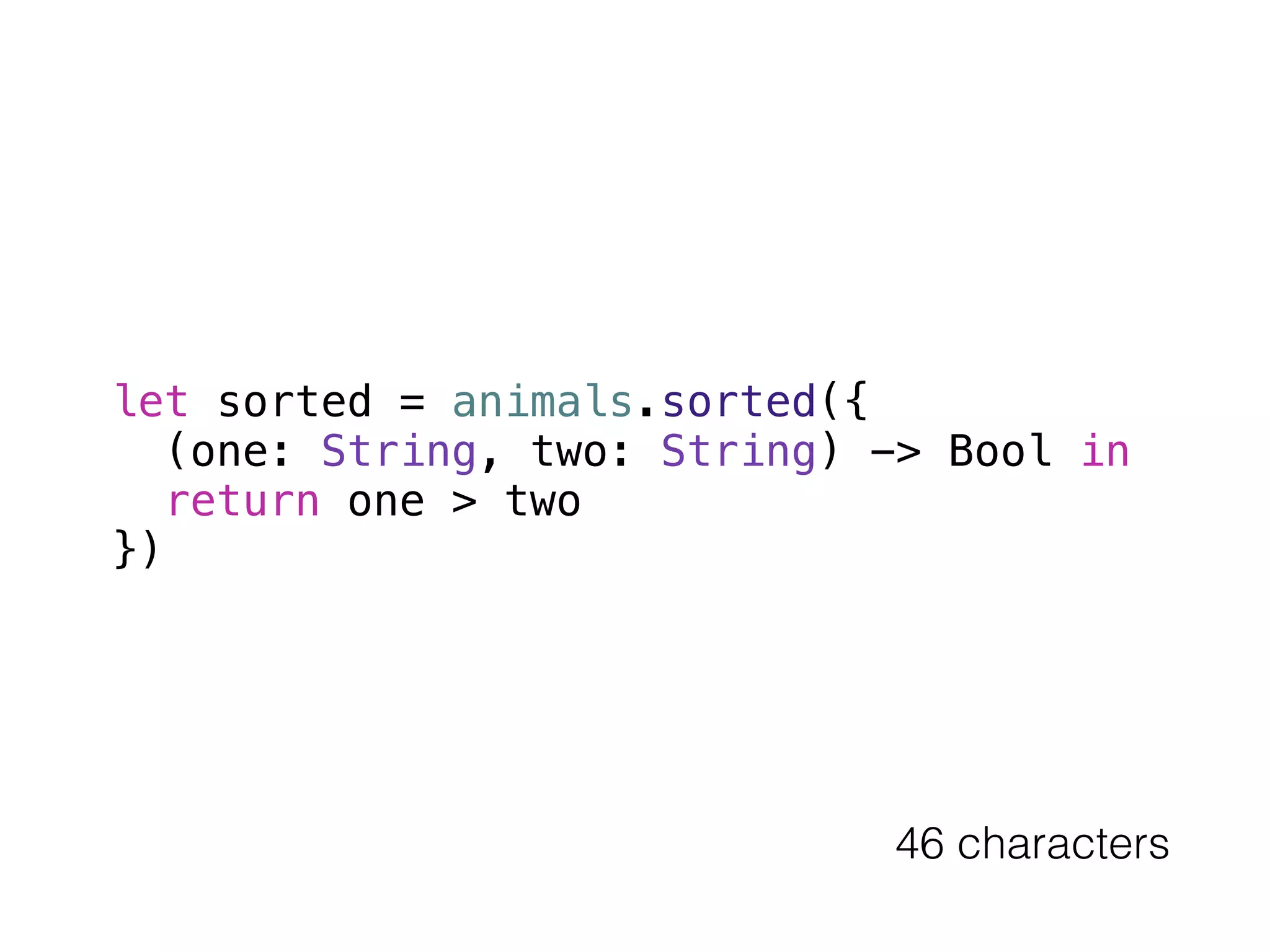 let sorted = animals.sorted({ 
(one: String, two: String) -> Bool in 
return one > two 
}) 
46 characters 
 