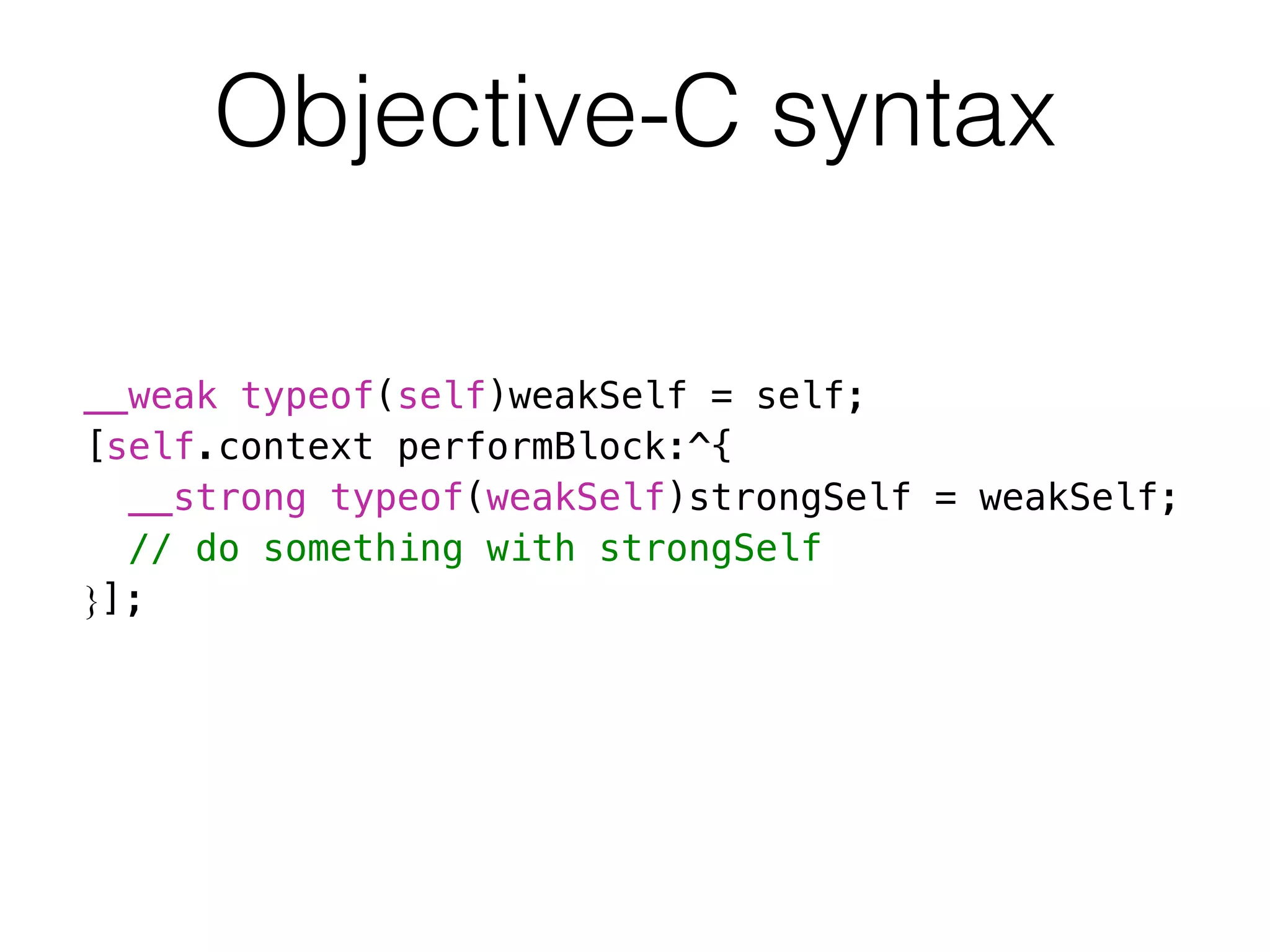 Objective-C syntax 
__weak typeof(self)weakSelf = self; 
[self.context performBlock:^{ 
__strong typeof(weakSelf)strongSelf = weakSelf; 
// do something with strongSelf 
}]; 
 