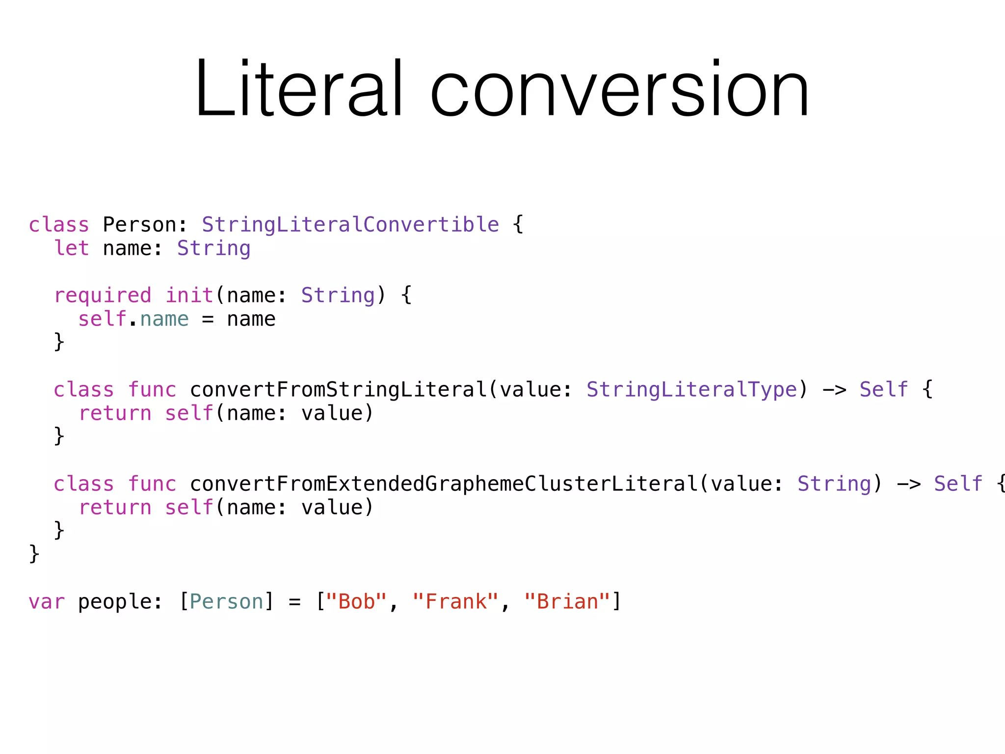 Literal conversion 
class Person: StringLiteralConvertible { 
let name: String 
required init(name: String) { 
self.name = name 
} 
class func convertFromStringLiteral(value: StringLiteralType) -> Self { 
return self(name: value) 
} 
class func convertFromExtendedGraphemeClusterLiteral(value: String) -> Self { 
return self(name: value) 
} 
} 
! 
var people: [Person] = ["Bob", "Frank", "Brian"] 
 