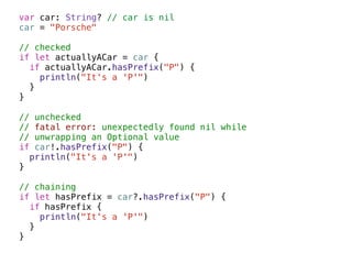 var car: String? // car is nil 
car = "Porsche" 
! 
// checked 
if let actuallyACar = car { 
if actuallyACar.hasPrefix("P") { 
println("It's a 'P'") 
} 
} 
! 
// unchecked 
// fatal error: unexpectedly found nil while 
// unwrapping an Optional value 
if car!.hasPrefix("P") { 
println("It's a 'P'") 
} 
! 
// chaining 
if let hasPrefix = car?.hasPrefix("P") { 
if hasPrefix { 
println("It's a 'P'") 
} 
} 
 