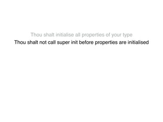 Thou shalt initialise all properties of your type! 
Thou shalt not call super init before properties are initialised! 
Thou shalt not call class methods until all properties are initialised! 
Thou shalt not use super properties before super.init! 
Thou shalt only call designated initialisers on the superclass! 
Thou shalt not call super initialisers from convenience initialisers! 
Thou shalt not call class methods before super.init ! 
Thou shalt not kill 
 