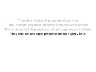 Thou shalt initialise all properties of your type! 
Thou shalt not call super init before properties are initialised! 
Thou shalt not call class methods until all properties are initialised! 
Thou shalt not use super properties before super.init! 
Thou shalt only call designated initialisers on the superclass! 
Thou shalt not call super initialisers from convenience initialisers! 
Thou shalt not call class methods before super.init ! 
Thou shalt not kill 
 