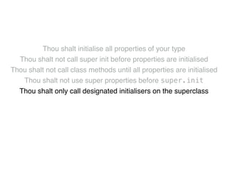 Thou shalt initialise all properties of your type! 
Thou shalt not call super init before properties are initialised! 
Thou shalt not call class methods until all properties are initialised! 
Thou shalt not use super properties before super.init! 
Thou shalt only call designated initialisers on the superclass! 
Thou shalt not call super initialisers from convenience initialisers! 
Thou shalt not call class methods before super.init ! 
Thou shalt not kill 
 