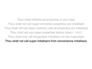 Thou shalt initialise all properties of your type! 
Thou shalt not call super init before properties are initialised! 
Thou shalt not call class methods until all properties are initialised! 
Thou shalt not use super properties before super.init! 
Thou shalt only call designated initialisers on the superclass! 
Thou shalt not call super initialisers from convenience initialisers! 
Thou shalt not call class methods before super.init ! 
Thou shalt not kill 
 