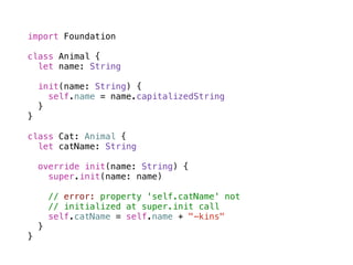 import Foundation 
! 
class Animal { 
let name: String 
init(name: String) { 
self.name = name.capitalizedString 
} 
} 
! 
class Cat: Animal { 
let catName: String 
override init(name: String) { 
super.init(name: name) 
! 
// error: property 'self.catName' not 
// initialized at super.init call 
self.catName = self.name + "-kins" 
} 
} 
 