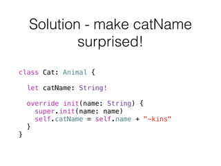 Solution - make catName 
surprised! 
class Cat: Animal { 
let catName: String! 
override init(name: String) { 
super.init(name: name) 
self.catName = self.name + "-kins" 
} 
} 
 