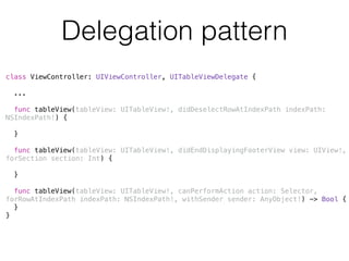 Delegation pattern 
class ViewController: UIViewController, UITableViewDelegate { 
! 
... 
! 
func tableView(tableView: UITableView!, didDeselectRowAtIndexPath indexPath: 
NSIndexPath!) { 
} 
func tableView(tableView: UITableView!, didEndDisplayingFooterView view: UIView!, 
forSection section: Int) { 
} 
! 
func tableView(tableView: UITableView!, canPerformAction action: Selector, 
forRowAtIndexPath indexPath: NSIndexPath!, withSender sender: AnyObject!) -> Bool { 
} 
} 
 