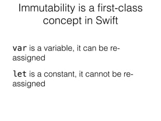 Immutability is a first-class 
concept in Swift 
var is a variable, it can be re-assigned 
let is a constant, it cannot be re-assigned 
 