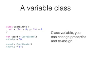 A variable class 
class Coordinate { 
var x: Int = 0, y: Int = 0 
} 
! 
var coord = Coordinate() 
coord.x = 56 
! 
coord = Coordinate() 
coord.y = 57; 
Class variable, you 
can change properties 
and re-assign 
 