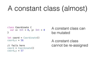 A constant class (almost) 
class Coordinate { 
var x: Int = 0, y: Int = 0 
} 
! 
let coord = Coordinate() 
coord.x = 56 
! 
// fails here 
coord = Coordinate() 
coord.y = 57 
A constant class can 
be mutated 
A constant class 
cannot be re-assigned 
 