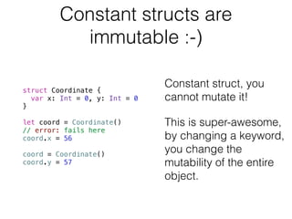 Constant structs are 
immutable :-) 
struct Coordinate { 
var x: Int = 0, y: Int = 0 
} 
! 
let coord = Coordinate() 
// error: fails here 
coord.x = 56 
! 
coord = Coordinate() 
coord.y = 57 
! 
Constant struct, you 
cannot mutate it! 
This is super-awesome, 
by changing a keyword, 
you change the 
mutability of the entire 
object. 
 