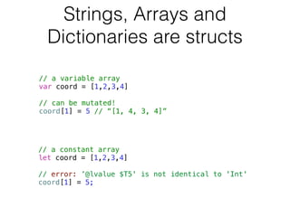 Strings, Arrays and 
Dictionaries are structs 
// a variable array 
var coord = [1,2,3,4] 
! 
// can be mutated! 
coord[1] = 5 // “[1, 4, 3, 4]” 
// a constant array 
let coord = [1,2,3,4] 
! 
// error: ’@lvalue $T5' is not identical to 'Int' 
coord[1] = 5; 
 