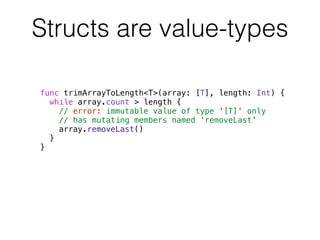 Structs are value-types 
func trimArrayToLength<T>(array: [T], length: Int) { 
while array.count > length { 
// error: immutable value of type '[T]' only 
// has mutating members named 'removeLast' 
array.removeLast() 
} 
} 
 