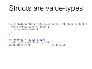 Structs are value-types 
func trimArrayToLength<T>(inout array: [T], length: Int) { 
while array.count > length { 
array.removeLast() 
} 
} 
! 
var myArray = [1,3,5,3,8,9] 
trimArrayToLength(&myArray, 3) 
println(myArray) // [1,3,5] 
 
