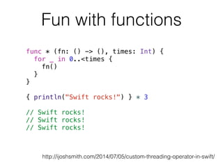 Fun with functions 
func * (fn: () -> (), times: Int) { 
for _ in 0..<times { 
fn() 
} 
} 
! 
{ println("Swift rocks!") } * 3 
! 
// Swift rocks! 
// Swift rocks! 
// Swift rocks! 
http://ijoshsmith.com/2014/07/05/custom-threading-operator-in-swift/ 
 