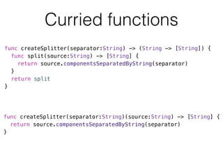 Curried functions 
func createSplitter(separator:String) -> (String -> [String]) { 
func split(source:String) -> [String] { 
return source.componentsSeparatedByString(separator) 
} 
return split 
} 
func createSplitter(separator:String)(source:String) -> [String] { 
return source.componentsSeparatedByString(separator) 
} 
 
