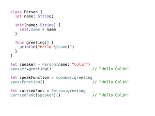 class Person { 
let name: String; 
init(name: String) { 
self.name = name 
} 
func greeting() { 
println("Hello (name)") 
} 
} 
! 
let speaker = Person(name: "Colin") 
speaker.greeting() // "Hello Colin" 
! 
let speakFunction = speaker.greeting 
speakFunction() // "Hello Colin" 
! 
let curriedFunc = Person.greeting 
curriedFunc(speaker)() // "Hello Colin" 
 
