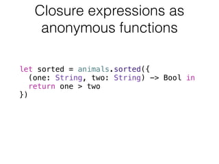 Closure expressions as 
anonymous functions 
let sorted = animals.sorted({ 
(one: String, two: String) -> Bool in 
return one > two 
}) 
 