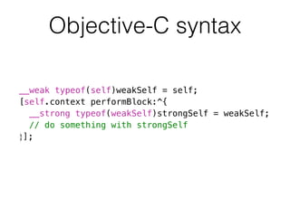 Objective-C syntax 
__weak typeof(self)weakSelf = self; 
[self.context performBlock:^{ 
__strong typeof(weakSelf)strongSelf = weakSelf; 
// do something with strongSelf 
}]; 
 