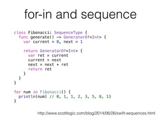 for-in and sequence 
class Fibonacci: SequenceType { 
func generate() -> GeneratorOf<Int> { 
var current = 0, next = 1 
return GeneratorOf<Int> { 
var ret = current 
current = next 
next = next + ret 
return ret 
} 
} 
} 
! 
for num in Fibonacci() { 
println(num) // 0, 1, 1, 2, 3, 5, 8, 13 
} 
! 
http://www.scottlogic.com/blog/2014/06/26/swift-sequences.html 
 