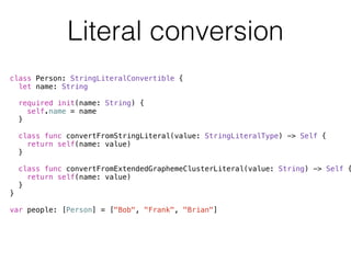Literal conversion 
class Person: StringLiteralConvertible { 
let name: String 
required init(name: String) { 
self.name = name 
} 
class func convertFromStringLiteral(value: StringLiteralType) -> Self { 
return self(name: value) 
} 
class func convertFromExtendedGraphemeClusterLiteral(value: String) -> Self { 
return self(name: value) 
} 
} 
! 
var people: [Person] = ["Bob", "Frank", "Brian"] 
 