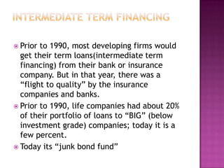  Prior to 1990, most developing firms would
  get their term loans(intermediate term
  financing) from their bank or insurance
  company. But in that year, there was a
  “flight to quality” by the insurance
  companies and banks.
 Prior to 1990, life companies had about 20%
  of their portfolio of loans to “BIG” (below
  investment grade) companies; today it is a
  few percent.
 Today its “junk bond fund”
 