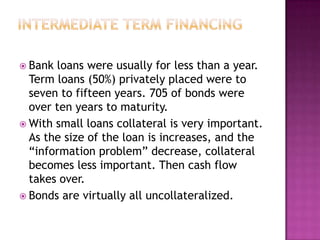  Bank loans were usually for less than a year.
  Term loans (50%) privately placed were to
  seven to fifteen years. 705 of bonds were
  over ten years to maturity.
 With small loans collateral is very important.
  As the size of the loan is increases, and the
  “information problem” decrease, collateral
  becomes less important. Then cash flow
  takes over.
 Bonds are virtually all uncollateralized.
 